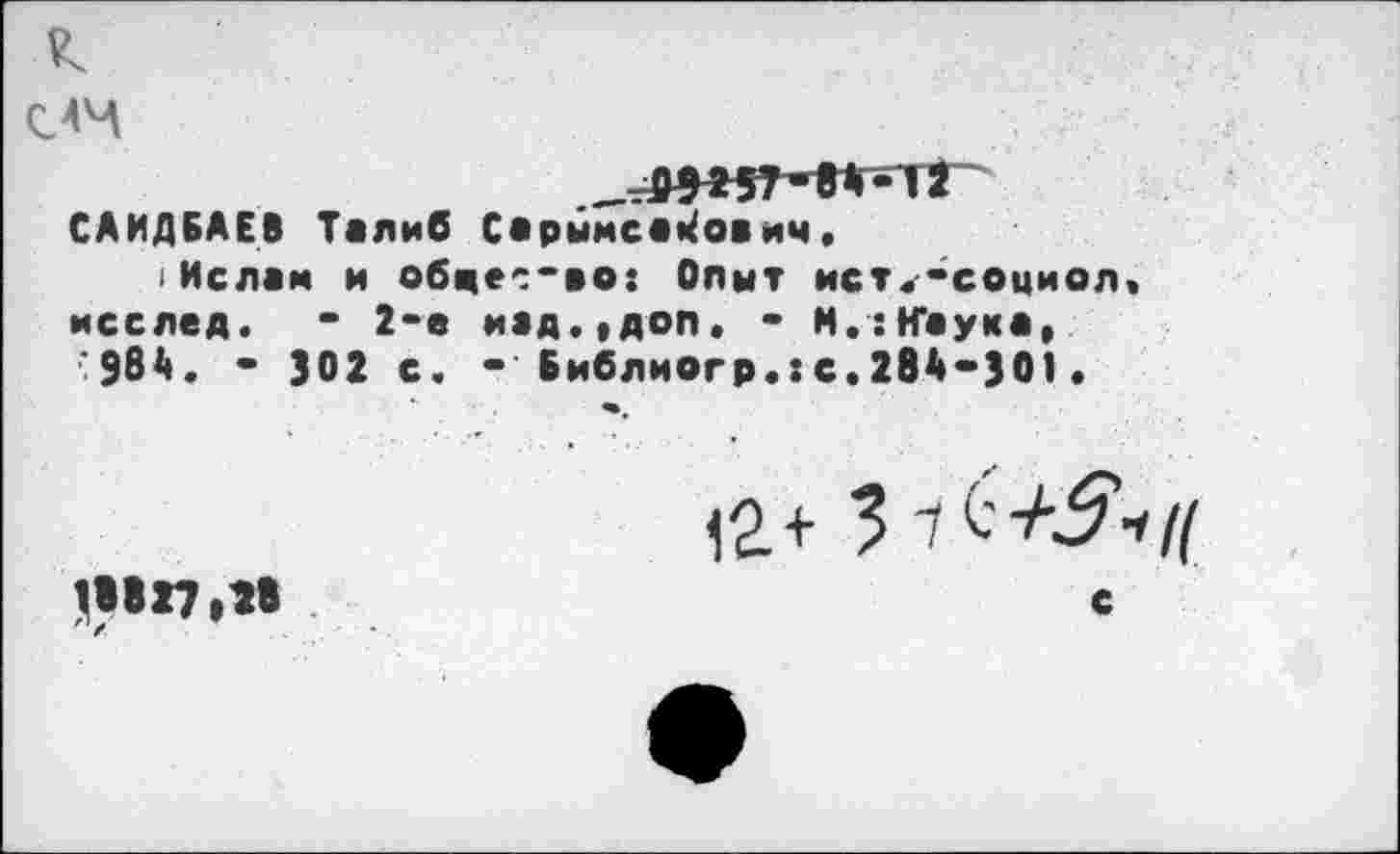 ﻿к
___0W7-84-i2
САИДБАЕВ Талиб Сарымса^ович,
Ислам и обце^'во: Опыт ист^-социол.
исслед. * 2-е иад.,доп. * М.:Н*аука, "984. - 302 с. -Библиогр.хс.284-301.
яв,
12+ 3
18827,18	с